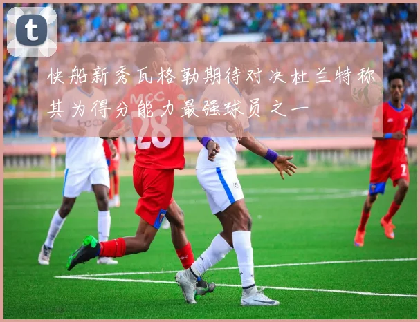 快船新秀瓦格勒期待对决杜兰特称其为得分能力最强球员之一