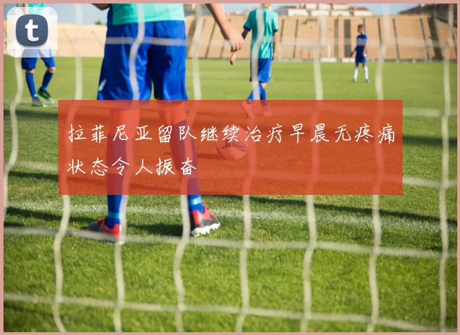 拉菲尼亚留队继续治疗早晨无疼痛状态令人振奋