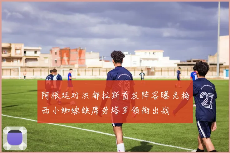 阿根廷对洪都拉斯首发阵容曝光梅西小蜘蛛缺席劳塔罗领衔出战