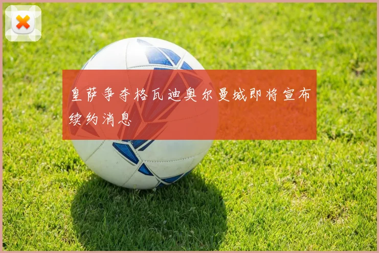 皇萨争夺格瓦迪奥尔曼城即将宣布续约消息