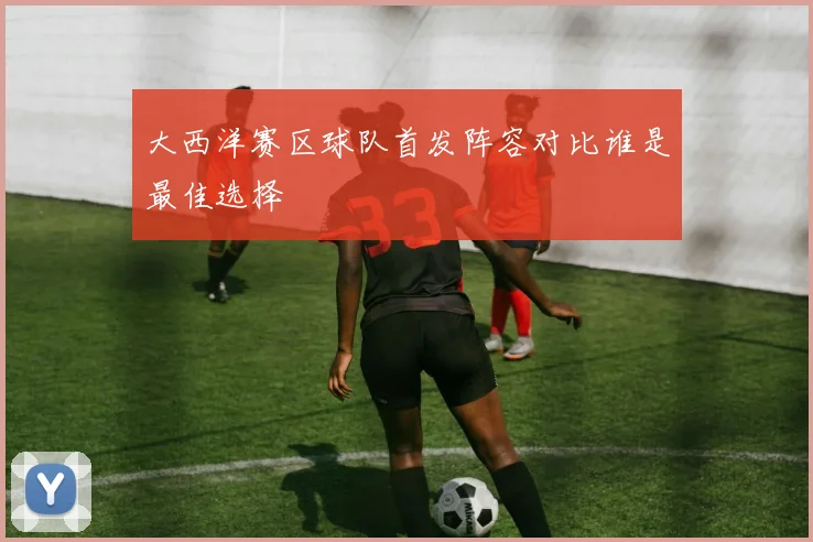 大西洋赛区球队首发阵容对比谁是最佳选择