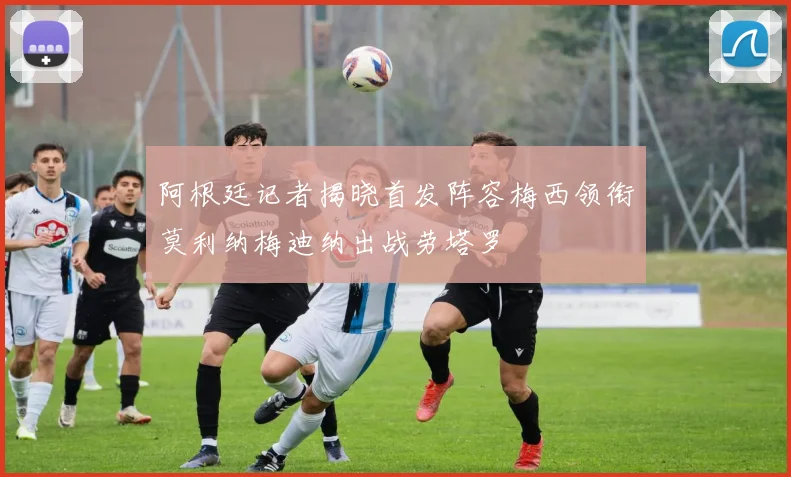 阿根廷记者揭晓首发阵容梅西领衔莫利纳梅迪纳出战劳塔罗