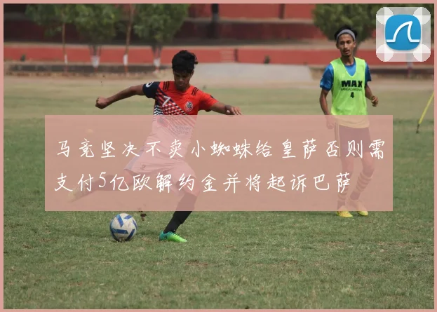 马竞坚决不卖小蜘蛛给皇萨否则需支付5亿欧解约金并将起诉巴萨