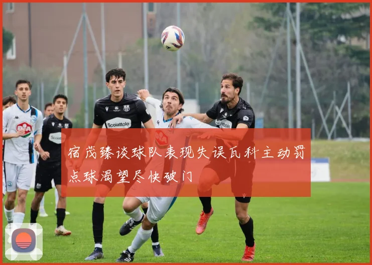 宿茂臻谈球队表现失误瓦科主动罚点球渴望尽快破门