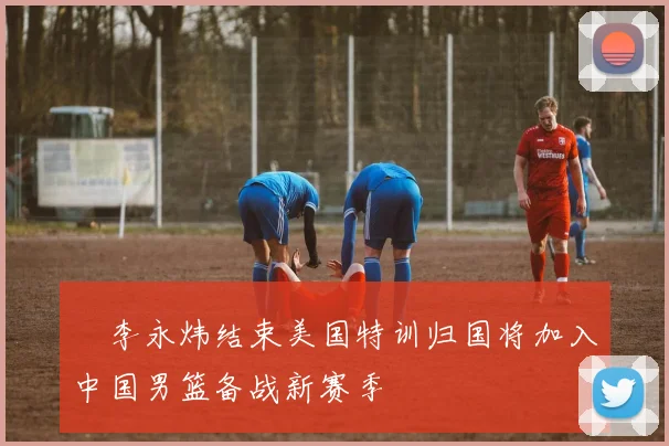 偰李永炜结束美国特训归国将加入中国男篮备战新赛季