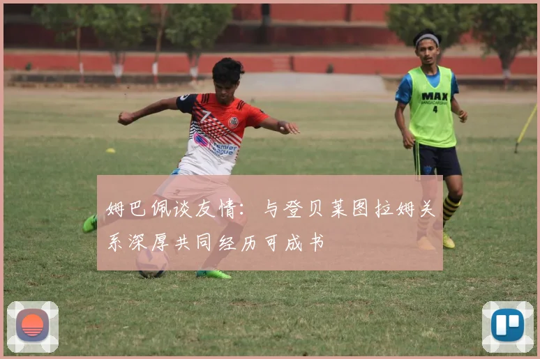 姆巴佩谈友情：与登贝莱图拉姆关系深厚共同经历可成书