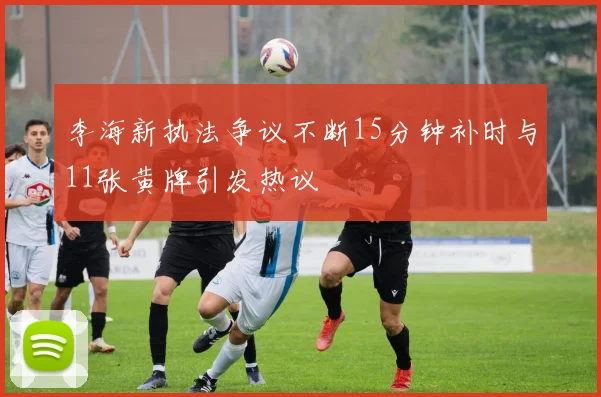 李海新执法争议不断15分钟补时与11张黄牌引发热议
