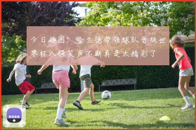 今日趣图：哈兰德带领球队晋级世界杯八强笑声不断真是太精彩了