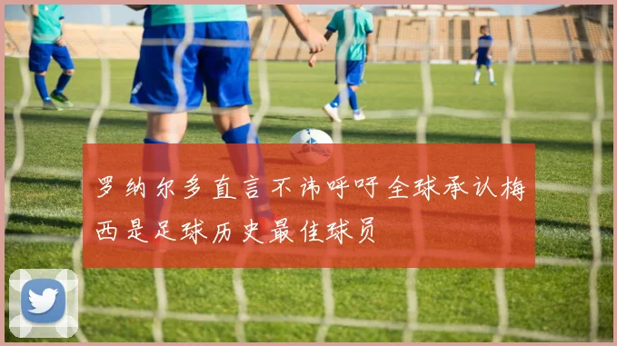 罗纳尔多直言不讳呼吁全球承认梅西是足球历史最佳球员