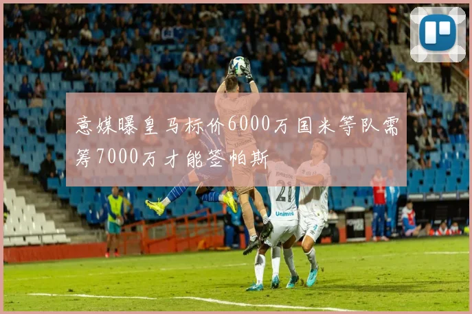 意媒曝皇马标价6000万国米等队需筹7000万才能签帕斯