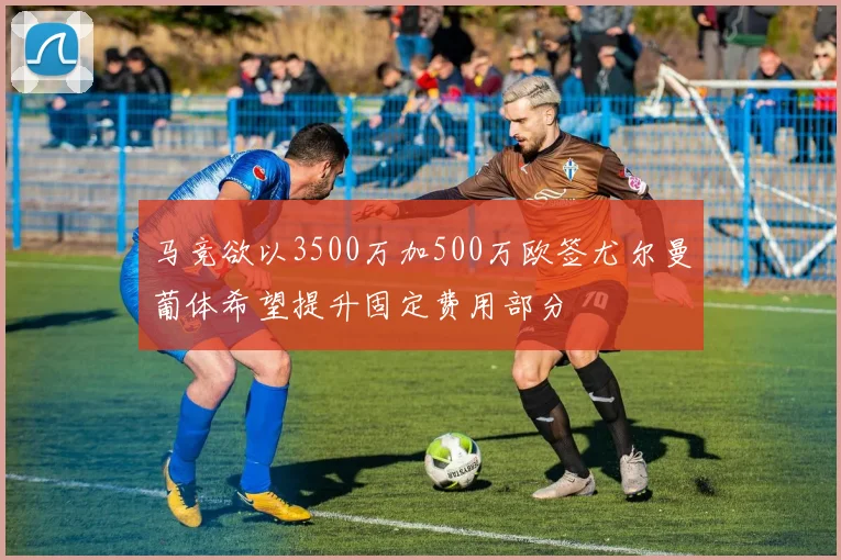 马竞欲以3500万加500万欧签尤尔曼葡体希望提升固定费用部分