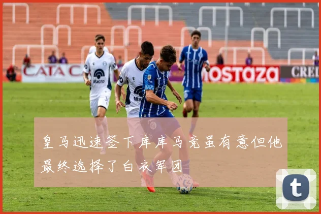 皇马迅速签下库库马竞虽有意但他最终选择了白衣军团