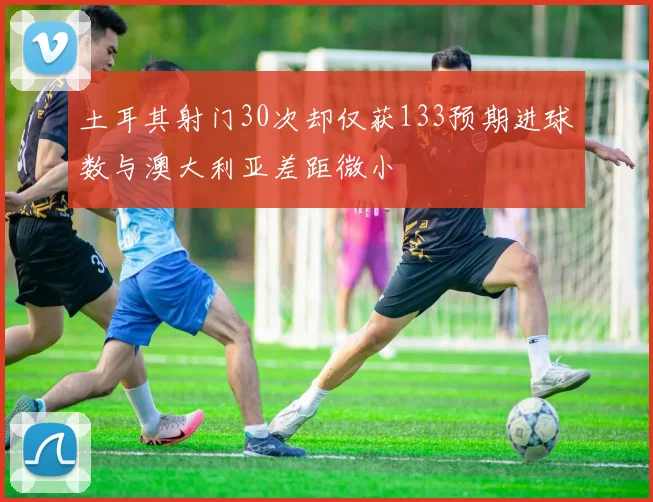土耳其射门30次却仅获133预期进球数与澳大利亚差距微小