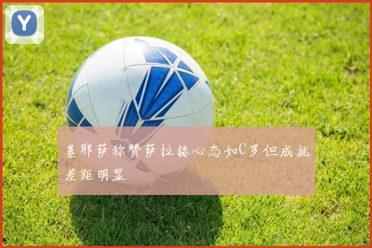 基耶萨称赞萨拉赫心态如C罗但成就差距明显