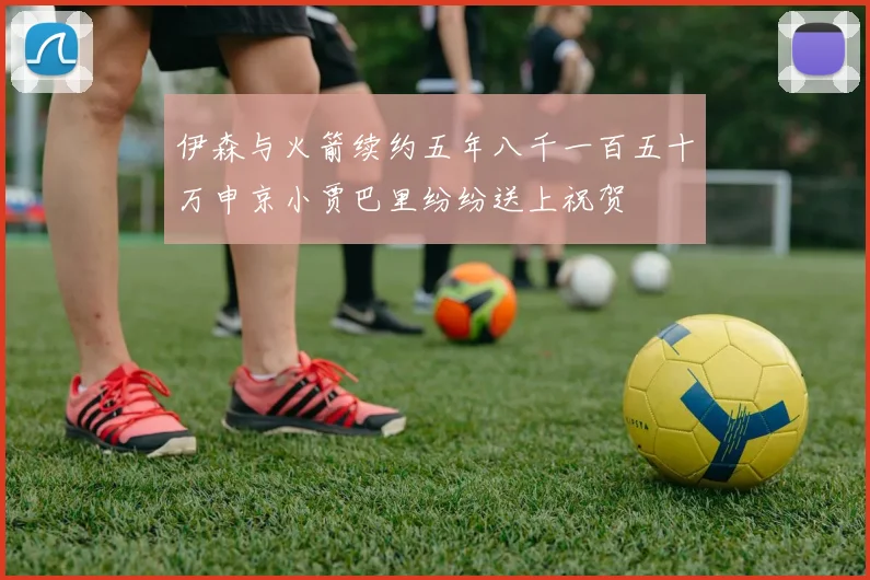 伊森与火箭续约五年八千一百五十万申京小贾巴里纷纷送上祝贺