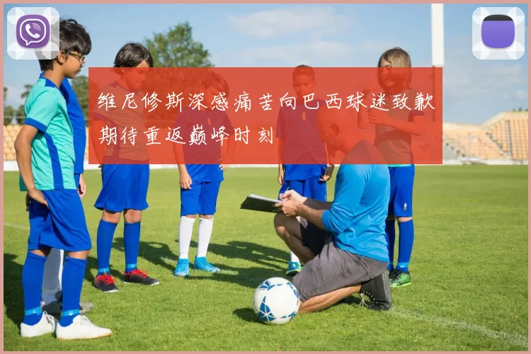维尼修斯深感痛苦向巴西球迷致歉期待重返巅峰时刻